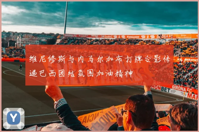维尼修斯与内马尔加布打牌合影传递巴西团结氛围加油精神