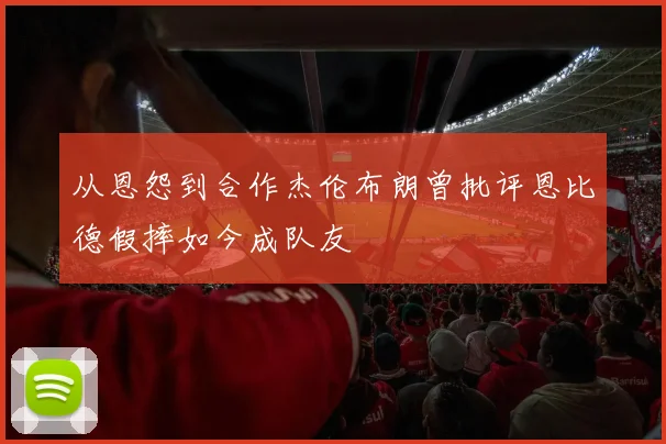 从恩怨到合作杰伦布朗曾批评恩比德假摔如今成队友