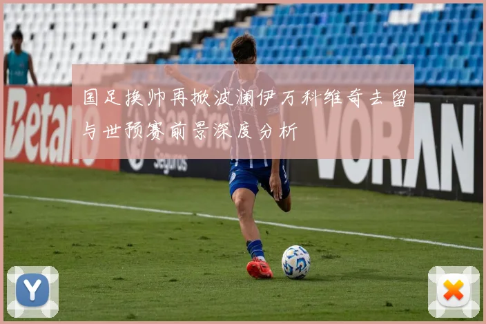 国足换帅再掀波澜伊万科维奇去留与世预赛前景深度分析