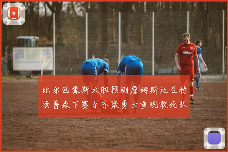 比尔西蒙斯大胆预测詹姆斯杜兰特汤普森下赛季齐聚勇士重现敢死队辉煌