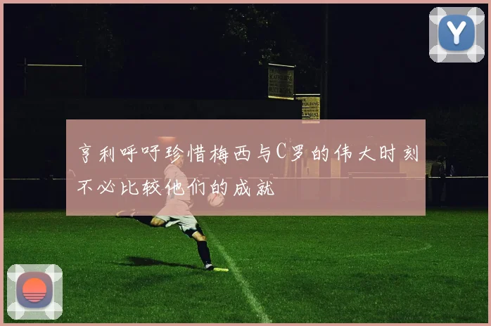 亨利呼吁珍惜梅西与C罗的伟大时刻不必比较他们的成就