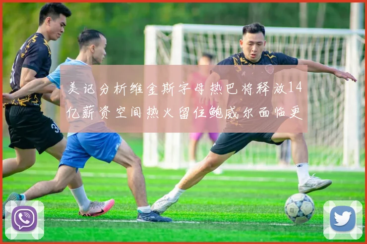 美记分析维金斯字母热巴将释放14亿薪资空间热火留住鲍威尔面临更大挑战