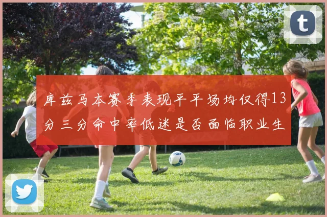 库兹马本赛季表现平平场均仅得13分三分命中率低迷是否面临职业生涯低谷