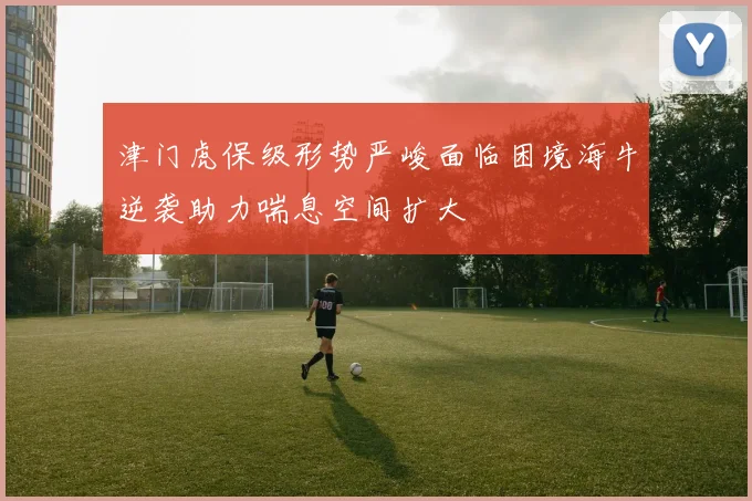 津门虎保级形势严峻面临困境海牛逆袭助力喘息空间扩大