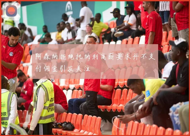 阿森纳拒绝托纳利高薪要求并不支付佣金引发关注