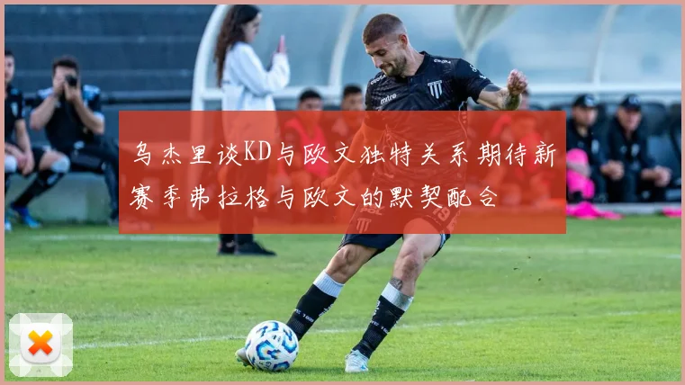 乌杰里谈KD与欧文独特关系期待新赛季弗拉格与欧文的默契配合