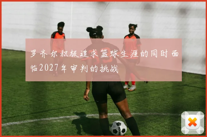 罗齐尔积极追求篮球生涯的同时面临2027年审判的挑战