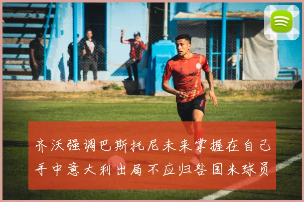 齐沃强调巴斯托尼未来掌握在自己手中意大利出局不应归咎国米球员