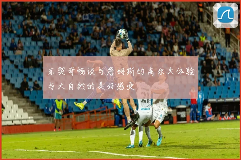 东契奇畅谈与詹姆斯的高尔夫体验与大自然的美好感受