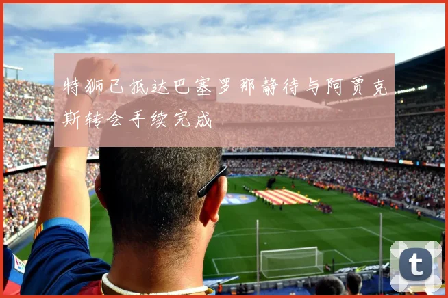 特狮已抵达巴塞罗那静待与阿贾克斯转会手续完成