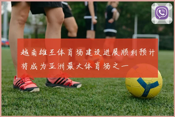 越南雄王体育场建设进展顺利预计将成为亚洲最大体育场之一