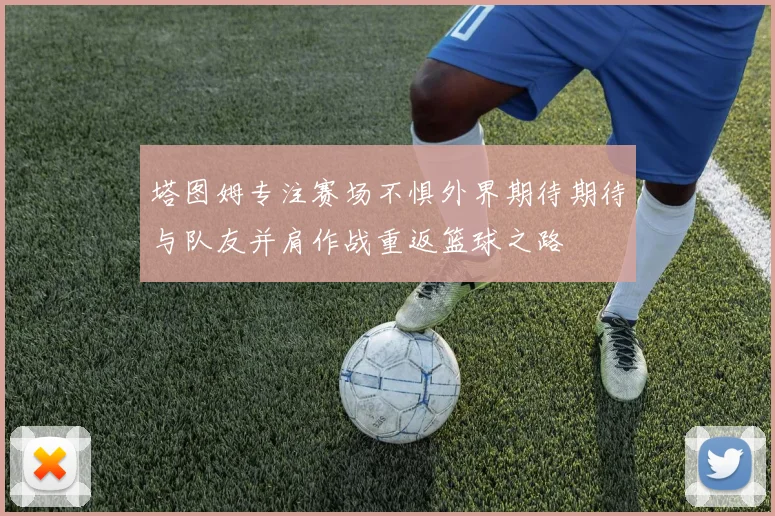 塔图姆专注赛场不惧外界期待期待与队友并肩作战重返篮球之路