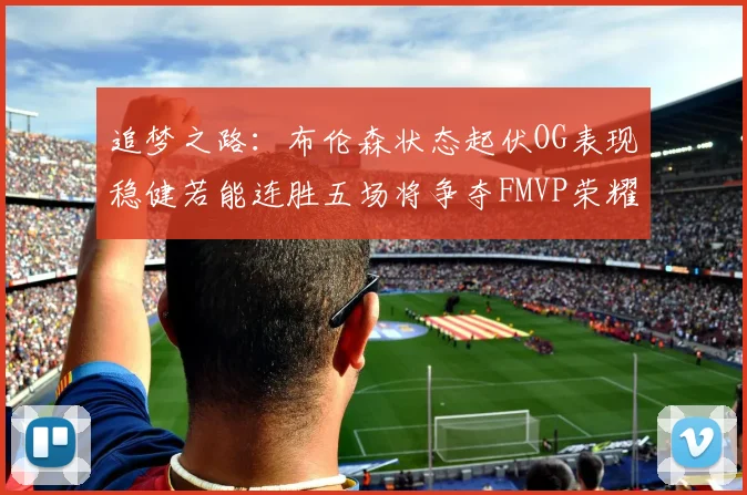 追梦之路：布伦森状态起伏OG表现稳健若能连胜五场将争夺FMVP荣耀