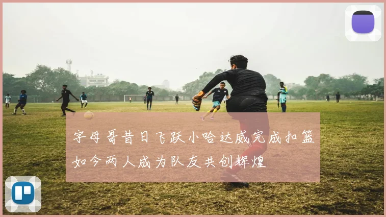 字母哥昔日飞跃小哈达威完成扣篮如今两人成为队友共创辉煌