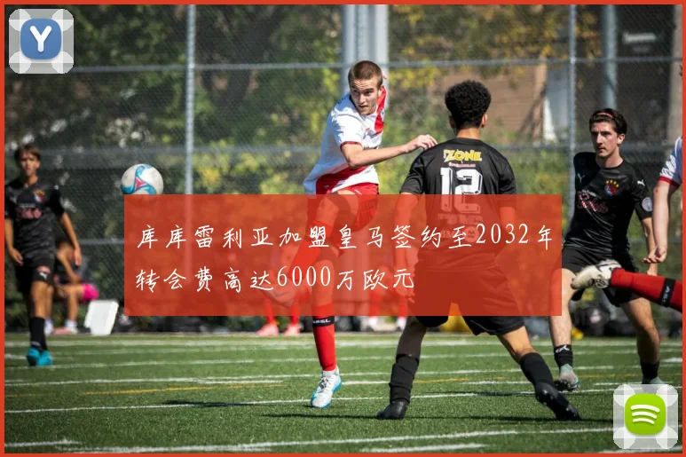 库库雷利亚加盟皇马签约至2032年转会费高达6000万欧元