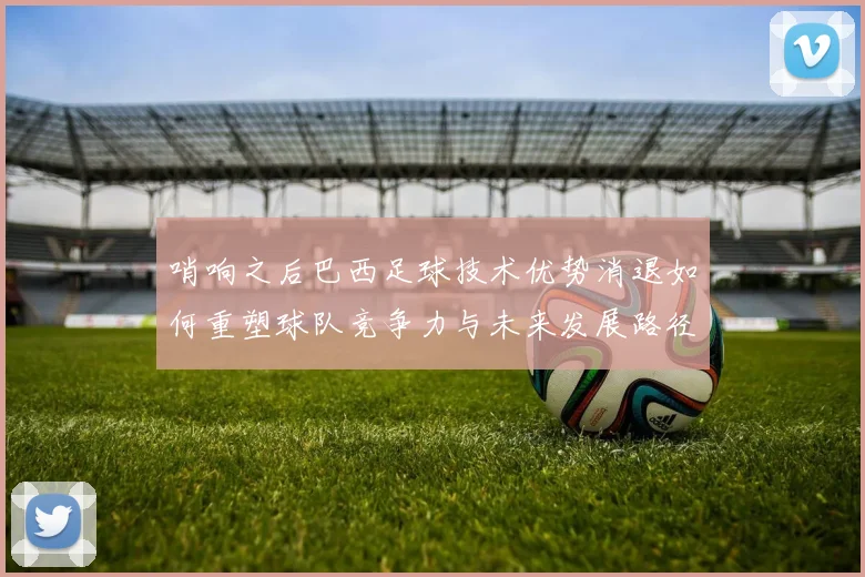 哨响之后巴西足球技术优势消退如何重塑球队竞争力与未来发展路径