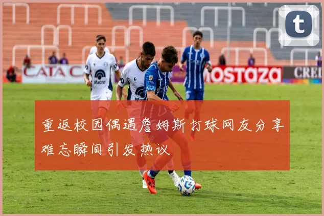 重返校园偶遇詹姆斯打球网友分享难忘瞬间引发热议