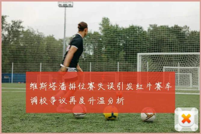 维斯塔潘排位赛失误引发红牛赛车调校争议再度升温分析